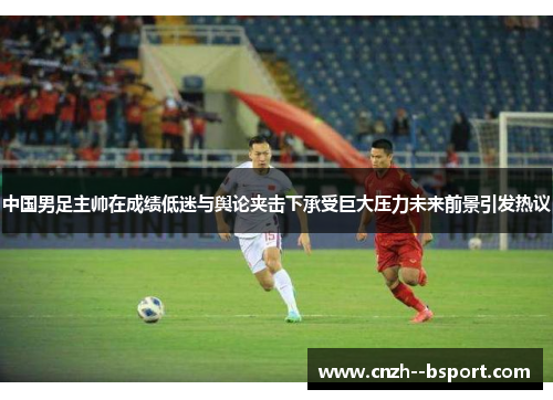 中国男足主帅在成绩低迷与舆论夹击下承受巨大压力未来前景引发热议