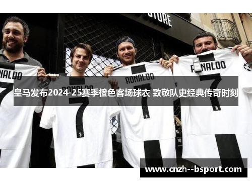 皇马发布2024-25赛季橙色客场球衣 致敬队史经典传奇时刻