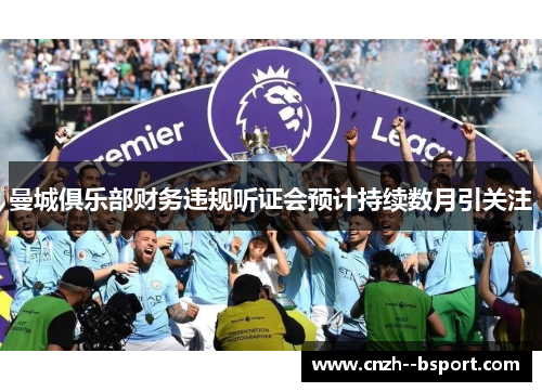 曼城俱乐部财务违规听证会预计持续数月引关注 曼城俱乐部财务违规听证会预计持续数月引关注